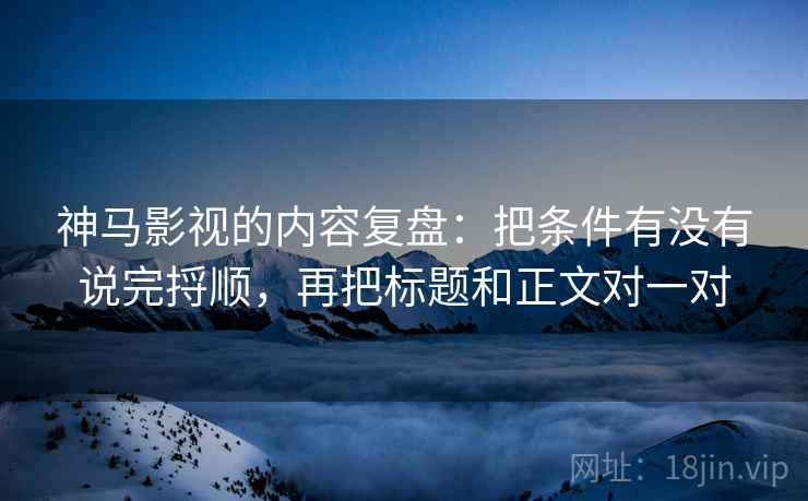 神马影视的内容复盘：把条件有没有说完捋顺，再把标题和正文对一对