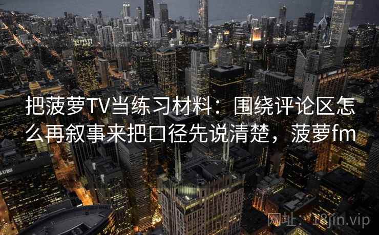 把菠萝TV当练习材料:围绕评论区怎么再叙事来把口径先说清楚,菠萝fm 把菠萝TV当练习材料:围绕评论区怎么再叙事来把口径先说清楚,菠萝fm