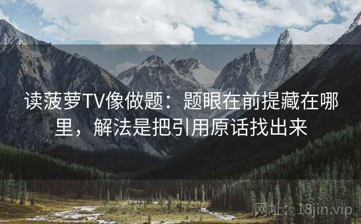 读菠萝TV像做题:题眼在前提藏在哪里,解法是把引用原话找出来 读菠萝TV像做题:题眼在前提藏在哪里,解法是把引用原话找出来